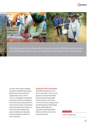 35
The third-generation photovoltaic systems consist of lithium-ion batteries
and LED lamps and are free of components harmful to the environment
to access. And, as well as installing
the systems, ACCIONA Microenergy
Mexico has set up servicing and
supply centers, Light at Home
Centers, in the biggest municipalities
in the region. These are constantly at
the service of users, advising them on
how to use the systems and repairing
any technical faults that might occur.
This ensures the durability of the
systems installed, and safeguards
the aid contributed as well as the
user’s investment.
Working in the community
ACCIONA Energy Mexico, for its
work on the Light at Home Oaxaca
program, received the 2014 Best
Corporate Social Responsibility
Practices Award, in the Linking
with the Community category, from
Cemefi (the Mexican Philanthropy
Center), AliaRSE (Mexico’s
Corporate Social Responsibility
Alliance) and Fórum Empresa (a
business forum).
INFO ONLINE
www.accioname.org
 