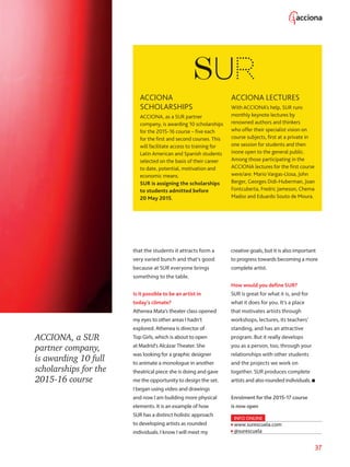 37
ACCIONA, a SUR
partner company,
is awarding 10 full
scholarships for the
2015-16 course
ACCIONA
SCHOLARSHIPS
ACCIONA, as a SUR partner
company, is awarding 10 scholarships
for the 2015-16 course – five each
for the first and second courses. This
will facilitate access to training for
Latin American and Spanish students
selected on the basis of their career
to date, potential, motivation and
economic means.
SUR is assigning the scholarships
to students admitted before
20 May 2015.
ACCIONA LECTURES
With ACCIONA’s help, SUR runs
monthly keynote lectures by
renowned authors and thinkers
who offer their specialist vision on
course subjects, first at a private in
one session for students and then
inone open to the general public.
Among those participating in the
ACCIONA lectures for the first course
were/are: Mario Vargas-Llosa, John
Berger, Georges Didi-Huberman, Joan
Fontcuberta, Fredric Jameson, Chema
Madoz and Eduardo Souto de Moura.
that the students it attracts form a
very varied bunch and that’s good
because at SUR everyone brings
something to the table.
Is it possible to be an artist in
today’s climate?
Athenea Mata’s theater class opened
my eyes to other areas I hadn’t
explored. Athenea is director of
Top Girls, which is about to open
at Madrid’s Alcázar Theater. She
was looking for a graphic designer
to animate a monologue in another
theatrical piece she is doing and gave
me the opportunity to design the set.
I began using video and drawings
and now I am building more physical
elements. It is an example of how
SUR has a distinct holistic approach
to developing artists as rounded
individuals. I know I will meet my
creative goals, but it is also important
to progress towards becoming a more
complete artist.
How would you define SUR?
SUR is great for what it is, and for
what it does for you. It’s a place
that motivates artists through
workshops, lectures, its teachers’
standing, and has an attractive
program. But it really develops
you as a person, too, through your
relationships with other students
and the projects we work on
together. SUR produces complete
artists and also rounded individuals.
Enrolment for the 2015-17 course
is now open
INFO ONLINE
www.surescuela.com
@surescuela
 