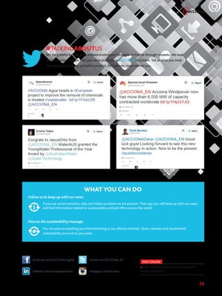 39
#TALKINGABOUTUS
We are grateful for your help in disseminating our messages on Twitter through retweets. We read
all the mentions we get from you when you include #ACCIONA in a tweet. Tell us what you most
like about our company and which projects, for example, most interest you.
WHAT YOU CAN DO
Follow us to keep up with our news
If you use social networks, why not follow us where we are present. That way you will keep up with our news
and find information related to sustainability and job offers across the world.
Pass on the sustainability message
You can pass on anything you find interesting in our official channels. Share, retweet and recommend
sustainability as much as you want.
facebook.com/ACCIONA.English twitter.com/ACCIONA_EN
linkedin.com/company/acciona instagram.com/acciona
INFO ONLINE
http://www.acciona.com/pressroom/
social-networks/
 