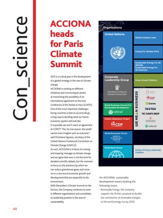 40
Con_science UNITED NATIONS
CORPORATE LEADERSHIP GROUP
WORLD BUSINESS COUNCIL
FOR SUSTAINABLE DEVELOPMENT
CARBON DISCLOSURE PROJECT
WORLD ECONOMIC FORUM
WORLD BANK GROUP
Global Compact Lead
Caring For Climate (C4C)
Sustainable Energy ForAll
(SEFAll) Sustainable Energy
ForAllAmericas
Green Growth Platform
Grupo Español De
Crecimiento Verde
Global Compact Lead
ORGANIZACIONES
IRENA
Road to the sum
Organizations
Organizaciones
United Nations
World Business Council For
Sustainable Development
Carbon Disclosure Project
World Economic Forum
World Bank Group
Green Growth Platform
Sustainable Energy For All
(SE4All)
Sustainable Energy For
All Américas
Caring For Climate (C4C)
Corporate
Leadership Group
Global Compact Lead
Carbon Pricing Leadership
Coalition
United Nations
ACCIONA
heads
for Paris
Climate
Summit
2015 is a critical year in the development
of a global strategy in the area of climate
change.
ACCIONA is working on different
initiatives and communiques aimed
at maximizing the possibility of an
international agreement at the next
Conference of the Parties in Paris (COP21).
One of the most important challenges
facing countries is that an accord will go
a long way to deciding what ourfuture
economic system will look like.
Is it possible we won’t reach an agreement
atCOP21? “No,for one reason: the world
cannot even imagine such an outcome,”
saidChristiana Figueres, secretary of the
United Nations FrameworkConvention on
ClimateChange (UNFCC).
As such,ACCIONA is infavor of a strong
and inspiring message on climate change
and we agree that now is not the timefor
detailed scientific debate, but the moment
tofocus on the solutions by which we
can reduce greenhouse gases and move
on to a new era of economic growth and
development that are respectful to the
environment.
With December’sClimate Summit on the
horizon, theCompany continues to work
in different organizations and consolidate
its leadership position in the area of
sustainability.
For ACCIONA, sustainable
development means tackling the
following issues:
• Renewable Energy: the Company
supports the SE4ALL proposal to double
the contribution of renewable energies
to the world energy mix by 2030.
 