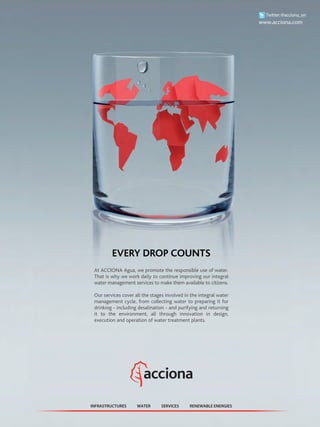EVERY DROP COUNTS
At ACCIONA Agua, we promote the responsible use of water.
That is why we work daily to continue improving our integral
water management services to make them available to citizens.
Our services cover all the stages involved in the integral water
management cycle, from collecting water to preparing it for
drinking - including desalination - and purifying and returning
it to the environment, all through innovation in design,
execution and operation of water treatment plants.
WATER RENEWABLE ENERGIESINFRASTRUCTURES SERVICES
Twitter:@acciona_en
www.acciona.com
 