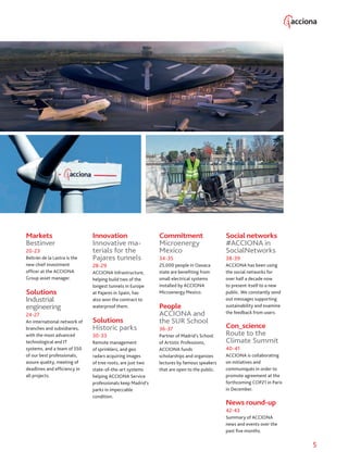 5
Markets
Bestinver
20-23
Beltrán de la Lastra is the
new chief investment
officer at the ACCIONA
Group asset manager.
Solutions
Industrial
engineering
24-27
An international network of
branches and subsidiaries,
with the most advanced
technological and IT
systems, and a team of 550
of our best professionals,
assure quality, meeting of
deadlines and efficiency in
all projects.
Innovation
Innovative ma-
terials for the
Pajares tunnels
28-29
ACCIONA Infrastructure,
helping build two of the
longest tunnels in Europe
at Pajares in Spain, has
also won the contract to
waterproof them.
Solutions
Historic parks
30-33
Remote management
of sprinklers, and geo
radars acquiring images
of tree roots, are just two
state-of-the-art systems
helping ACCIONA Service
professionals keep Madrid’s
parks in impeccable
condition.
Commitment
Microenergy
Mexico
34-35
25,000 people in Oaxaca
state are benefiting from
small electrical systems
installed by ACCIONA
Microenergy Mexico.
People
ACCIONA and
the SUR School
36-37
Partner of Madrid’s School
of Artistic Professions,
ACCIONA funds
scholarships and organizes
lectures by famous speakers
that are open to the public.
Social networks
#ACCIONA in
SocialNetworks
38-39
ACCIONA has been using
the social networks for
over half a decade now
to present itself to a new
public. We constantly send
out messages supporting
sustainability and examine
the feedback from users.
Con_science
Route to the
Climate Summit
40-41
ACCIONA is collaborating
on initiatives and
communiqués in order to
promote agreement at the
forthcoming COP21 in Paris
in December.
News round-up
42-43
Summary of ACCIONA
news and events over the
past five months.
 