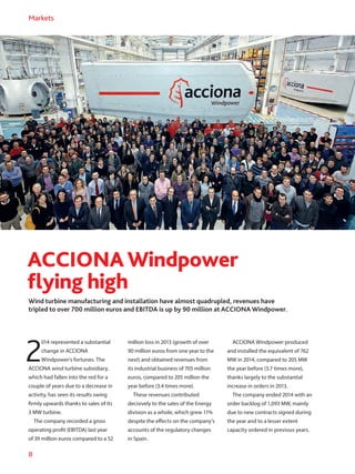 8
Markets
ACCIONAWindpower
flying high
Wind turbine manufacturing and installation have almost quadrupled, revenues have
tripled to over 700 million euros and EBITDA is up by 90 million at ACCIONA Windpower.
2
014 represented a substantial
change in ACCIONA
Windpower’s fortunes. The
ACCIONA wind turbine subsidiary,
which had fallen into the red for a
couple of years due to a decrease in
activity, has seen its results swing
firmly upwards thanks to sales of its
3 MW turbine.
The company recorded a gross
operating profit (EBITDA) last year
of 39 million euros compared to a 52
million loss in 2013 (growth of over
90 million euros from one year to the
next) and obtained revenues from
its industrial business of 705 million
euros, compared to 205 million the
year before (3.4 times more).
These revenues contributed
decisively to the sales of the Energy
division as a whole, which grew 11%
despite the effects on the company’s
accounts of the regulatory changes
in Spain.
ACCIONA Windpower produced
and installed the equivalent of 762
MW in 2014, compared to 205 MW
the year before (3.7 times more),
thanks largely to the substantial
increase in orders in 2013.
The company ended 2014 with an
order backlog of 1,093 MW, mainly
due to new contracts signed during
the year and to a lesser extent
capacity ordered in previous years.
 