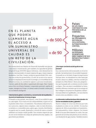 18
E¿Una mayor conciencia social ayuda en ese
proceso?
Esa concienciación está avanzando en el sector
privado, las instituciones y la sociedad en general.
A menudo no se ha dado al agua la importancia
vital que tiene, no entendemos su valor hasta que
escasea o decae su calidad, como ha ocurrido por
ejemplo en el Mar Menor. Ahora nos pregunta-
mos qué ha pasado allí y se intenta revertir el daño
ecológico. Pero esa mayor sensibilidad no basta,
también debemos entender que la tecnología no
hace milagros y los proyectos de gestión e infraes-
tructuras deben ser equilibrados, con una relación
sensata entre necesidades y costes.
¿La dimensión multinacional permite entender a la
vez las necesidades locales y globales?
Nuestro trabajo en zonas tan diversas por todo
el planeta es clave en ese sentido. En muchas
regiones de África la prioridad es el suministro.
En Latinoamérica, tratar y depurar. En Oriente
Medio el recurso directamente no existe, hay que
generarlo de la forma más práctica en ese entorno,
con desalación de agua marina. También estamos
EEEEEEEEEEEEEEEEEE
+ de 30
+ de 90
+ de 500
Países
DE LOS CINCO
CONTINENTES CON
PRESENCIA DE LA
COMPAÑÍA
Proyectos
EN TRATAMIENTO,
GESTIÓN DEL
CICLO INTEGRAL,
AUTOMATIZACIÓN Y
CONTROL
Millones
DE PERSONAS
SE BENEFICIAN
DIRECTAMENTE DE SUS
INFRAESTRUCTURAS Y
SERVICIOS
Si se avanza hacia ese Objetivo de Desarrollo Sostenible será gracias
a una mayor concienciación, pero también a la capacidad de gestión
integral de la que ACCIONA Agua es referencia, como demuestran los
premios internacionales a la mejor empresa de agua y mejor empresa
desaladora. José Díaz-Caneja, su director general desde 2014, anti-
cipa una evolución prometedora. El salto de escala en los nuevos
proyectos impulsará la innovación tecnológica, la versatilidad de las
infraestructuras y la cantidad de regiones y personas beneﬁciadas.
Gijonés, padre de dos niños y apasionado del esquí, Díaz-Caneja
pone el foco en el factor humano: compromiso personal, espíritu de
equipo, sinergia en el Grupo y el talento unido al sentido común para
un crecimiento inteligente.
Calentamiento global, crecimiento y concentración de la población…
Aumenta la inquietud por el acceso al agua.
El mundo es muy grande, muy diverso, como la necesidad de agua
en cada región. No se trata solo de la disponibilidad, el gran reto es
la presión sobre el uso y el suministro. Necesitamos infraestructu-
ras y procesos, algunos muy complejos, cada vez más eﬁcientes,
económicos y sostenibles para captar agua, tratarla, distribuirla,
recogerla una vez usada, depurarla y verterla de nuevo al medio
ambiente en el mejor estado posible. Pero estamos seguros de que
en este sector tenemos un campo de optimización muy amplio y un
gran futuro por delante.
16-21_ACCIONA_Ent_Dia-Caneja.indd 1816-21_ACCIONA_Ent_Dia-Caneja.indd 18 18/12/18 16:1618/12/18 16:16
 