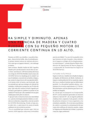 24
E
SOSTENIBILIDAD
R A S I M P L E Y D I M I N U T O . A P E N A S
U N A P L A N C H A D E M A D E R A Y C U AT R O
R U E D A S , C O N S U P E Q U E Ñ O M O T O R D E
C O R R I E N T E C O N T I N U A E N LO A LT O .
Estamos en 1828 y un cientíﬁco y sacerdote hún-
garo, Ányos István Jedlik, idea el probablemen-
te primer intento exitoso de vehículo eléctrico.
Poco más que un juguete infantil, y sin embargo
se mueve.
Salto al futuro. Madrid, finales de 2018. Aquellos
tímidos pero revolucionarios inicios dan un nue-
vo fruto: una ﬂota de 1.200 motocicletas eléctricas
con el logo de ACCIONA Mobility (nueva marca de
ACCIONA Service) se despliega por la ciudad. Las
usa el ciudadano consciente de su huella ecológica,
que asume la importancia de la propiedad públi-
ca al mismo nivel, al menos, que la privada. Que
no entiende por qué usar siempre un vehículo de
tonelada y media para transportar sus 70 kilos de
peso. Que odia dar vueltas en bucle rogando por
un hueco para aparcar y preﬁere no pensar en esa
media de 70 horas que cada ciudadano de una gran
ciudad pasa al año preso en atascos.
Y que por tanto evoluciona hacia una mentalidad
eco-práctica de desplazamientos ﬂuidos y econó-
micos en vehículos compartidos como las scooters
de ACCIONA Motosharing. Donde se baja uno,
se sube otro, y cada trayecto le cuesta al medio
ambiente un cero en efectos nocivos.
“No es casualidad que estemos aquí. Está en
nuestro ADN ingeniar soluciones sostenibles
para la movilidad. Y es uno de los grandes retos
que tenemos en todo el mundo: cómo minimi-
zar el impacto ecológico de los desplazamien-
tos interurbanos”, resume Ramón Piñeiro Rey,
director de Operaciones de Nuevos Negocios
y responsable de Transformación Digital en
ACCIONA Service.
FUTURO ELÉCTRICO
Según el informe Análisis de la Huella Ecológica
en España, del Ministerio de Medio Ambiente, el
impacto medioambiental de los españoles supera
dos veces y media el máximo que nos deberíamos
permitir. La cifra global también alarma: con-
sumimos los recursos equivalentes a 1,7 Tierras.
Necesitaríamos casi dos planetas para hacer sos-
tenible ese desgaste.
Se calcula que el transporte es el responsable
del 40% de las emisiones generadas en entornos
urbanos y más del 50% de esa ingente población
citadina estuvo expuesta el año pasado a niveles
de polución al menos 2,5 veces superiores a los
estándares saludables. No es sin más un problema
de confort o economía: la contaminación del aire
causa siete millones de muertes anuales, según
la Organización Mundial de la Salud. La primera
causa de origen ambiental.
Cada vez
más ciudades
en Europa
y el resto
del mundo
legislan para
limitar el uso
del vehículo
privado de
combustión
interna al
menos en
los barrios
céntricos.
22_29_ACCIONA_Motos2.indd 2422_29_ACCIONA_Motos2.indd 24 16/12/18 18:5216/12/18 18:52
 