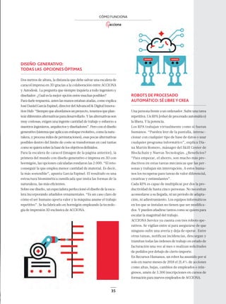 35
CÓMO FUNCIONA
DISEÑO GENERATIVO:
TODAS LAS OPCIONESÓPTIMAS
Dos metros de altura, la distancia que debe salvar una escalera de
caracol impresa en 3D gracias a la colaboración entre ACCIONA
y Autodesk. La pregunta que siempre inquieta a todo ingeniero y
diseñador: ¿Cuál es la mejor opción entre muchas posibles?
Para darle respuesta, antes las manos estaban atadas, como explica
JoséDanielGarcíaEspinel,directordelAdvanced&DigitalInnova-
tionHub:“Siemprequeabordamosunproyecto,tenemosqueplan-
teardiferentesalternativasparadesarrollarlo.Ylasalternativasson
muy costosas, exigen una ingente cantidad de trabajo y esfuerzo a
nuestros ingenieros, arquitectos y diseñadores”. Pero con el diseño
generativo(sistemaqueaplicaunenfoqueevolutivo,comolanatu-
raleza, y procesa miles de permutaciones), esas pocas alternativas
posibles dentro del límite de coste se transforman en casi tantas
comosequierasobrelabasedelosobjetivosdeﬁnidos.
Para la escalera de caracol (imagen de la página anterior), la
primera del mundo con diseño generativo e impresa en 3D con
hormigón, las opciones calculadas rondaron las 2.000. “El reto:
conseguir la que emplea menor cantidad de material. Es decir,
la más sostenible”, apunta García Espinel. El resultado es una
estructura biomimética ramiﬁcada que imita las formas de la
naturaleza, las más eﬁcientes.
Sobre ese diseño, un especialista perfeccionó el diseño de la esca-
lera incorporando añadidos ornamentales. “Es un caso claro de
cómo el ser humano aporta valor y la máquina asume el trabajo
repetitivo”. Se ha fabricado en hormigón empleando la tecnolo-
gía de impresión 3D exclusiva de ACCIONA.
ROBOTS DE PROCESADO
AUTOMÁTICO:SÉ LIBREYCREA
Una persona frente a un ordenador. Sufre una tarea
repetitiva. Un RPA (robot de procesado automático)
la libera. Y la potencia.
Los RPA trabajan virtualmente como si fueran
humanos. “Pueden leer de la pantalla, interac-
cionar con cualquier tipo de base de datos o usar
cualquier programa informático”, explica Dia-
na Martín Romero, mánager del Skill Center de
Blockchain y Nuevas Tecnologías. ¿Beneficios?
“Para empezar, el ahorro, son mucho más pro-
ductivos en estas tareas mecánicas que las per-
sonas y trabajan sin interrupción. A estos huma-
nos los recuperas para tareas de valor diferencial,
creativas y estimulantes”.
Cada RPA es capaz de multiplicar por dos la pro-
ductividad de hasta cinco personas. No necesitan
acomodarse a su llegada, ni un periodo de adapta-
ción, ni adiestramiento. Los equipos informáticos
en los que se instalan no tienen que ser modiﬁca-
dos. Y pueden añadirse tantos como se quiera para
escalar la magnitud del trabajo.
ACCIONA Service ya cuenta con tres robots ope-
rativos. Se vigilan entre sí para asegurarse de que
ninguno sufre una avería y deja de operar. Entre
otras tareas, notifican incidencias, descargan y
tramitan todas las órdenes de trabajo en estado de
facturación una vez al mes o realizan solicitudes
de pedidos por debajo de cierto importe.
En Recursos Humanos, un robot ha asumido por sí
solo en nueve meses de 2018 el 21,4% de acciones
como altas, bajas, cambios de empleados o rein-
gresos, amén de 3.300 inscripciones en cursos de
formación para nuevos empleados de ACCIONA.
30-35_ACCIONA_Como_Funciona.indd 3530-35_ACCIONA_Como_Funciona.indd 35 18/12/18 16:2418/12/18 16:24
 