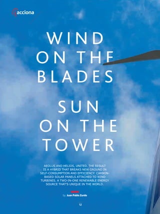 by Juan Pablo Zurdo
AEOLUS AND HELIOS, UNITED. THE RESULT
IS A HYBRID THAT BREAKS NEW GROUND IN
SELF-CONSUMPTION AND EFFICIENCY: CARBON-
BASED SOLAR PANELS ATTACHED TO WIND
TURBINES. A TWO-IN-ONE RENEWABLE ENERGY
SOURCE THAT’S UNIQUE IN THE WORLD.
W I N D
O N T H E
B L A D E S
S U N
O N T H E
T O W E R
by Juan Pablo Zurdo
AEOLUS AND HELIOS, UNITED. THE RESULT
IS A HYBRID THAT BREAKS NEW GROUND IN
SELF-CONSUMPTION AND EFFICIENCY: CARBON-
BASED SOLAR PANELS ATTACHED TO WIND
TURBINES. A TWO-IN-ONE RENEWABLE ENERGY
SOURCE THAT’S UNIQUE IN THE WORLD.
12
12-15_ACCIONA_Hibridacion_ENG.indd 12 24/7/19 20:29
 