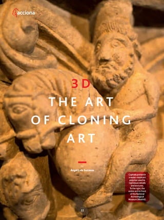 22
by
Ángel Luis Sucasas
22
3 D
T H E A R T
O F C L O N I N G
A R T
Capitals printed in
a water-resistant
polymer used to
reproduce details
and textures.
To the right, the
entire arch in front
of the National
Archeological
Museum (Madrid).
22-29_Patrimonio_3D_III_ENG.indd 22 24/7/19 20:40
 