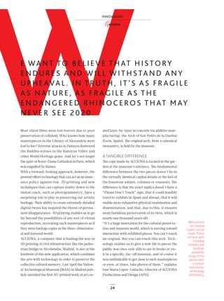 24
WE WA N T TO B E L I E V E T H AT H I S TO RY
E N D U R E S A N D W I L L W I T H S TA N D A N Y
U P H E AVA L . I N T R U T H , I T ’ S A S F R AG I L E
A S N AT U R E , A S F R AG I L E A S T H E
E N DA N G E R E D R H I N O C E RO S T H AT M AY
N E V E R S E E 2 0 2 0 .
With printed
art, several
copies can be
made. These
can tour with
traveling
exhibits and
facilitate
academic
study of the
pieces with
a view to
restoration,
archeology
and history.
Most silent films were lost forever due to poor
preservation of celluloid. Who knows how many
masterpieces in the Library of Alexandria were
lost to ﬁre? Terrorist attacks in Palmyra destroyed
the Buddha statues in the Bamiyan Valley and
other World Heritage gems. And let’s not forget
the spire of Notre-Dame Cathedral in Paris, which
was engulfed by ﬂames.
With a forward-looking approach, however, the
present oﬀers technology that can act as an insur-
ance policy against risk. 3D printing and new
techniques that can capture reality down to the
tiniest crack, such as photogrammetry, have a
surprising role to play in preserving our artistic
heritage. Their ability to create extremely detailed
digital twins has negated the threat of perma-
nent disappearance. 3D printing enables us to go
far beyond the possibilities of any sort of virtual
reproduction, recreating such masterpieces as if
they were backup copies in the three-dimension-
al and textured world.
ACCIONA, a company that is leading the way in
3D printing of civil infrastructure like the pedes-
trian bridge in Alcobendas, Madrid, is also at the
forefront of this new application, which combines
the arts with technology in order to preserve the
collective cultural memory. Last April the Nation-
al Archeological Museum (MAN) in Madrid pub-
licly unveiled the ﬁrst 3D-printed work of art cre-
ated layer-by-layer in concrete via additive man-
ufacturing: the Arch of San Pedro de la Dueñas
(León, Spain). The original arch, from a canonical
monastery, is held by the museum.
ATANGIBLE DIFFERENCE
The copy made by ACCIONA is located in the gar-
den at the museum’s entrance. The fundamental
diﬀerence between the two pieces doesn’t lie in
the virtually identical capital details or the feel of
the limestone ashlars, columns or voussoirs. The
diﬀerence is that the exact replica doesn’t have a
“Please Don’t Touch” sign, that it could feasibly
travel to exhibits in Spain and abroad, that it will
enable more exhaustive physical examination and
dissemination, and that, due to this, it ensures
more fastidious preservation of its twin, which is
nearly one thousand years old.
“It’s a huge innovation for the cultural preserva-
tion and museum world, which is moving toward
interaction with exhibited pieces. You can’t touch
an original. But you can touch this arch. Tech-
nology enables us to give a new life to pieces the
public was once only able to see in books or vis-
it in a speciﬁc, far-oﬀ museum, and of course it
was unthinkable to get close to such masterpieces
or even, at times, take photos of them,” explains
José María López-Galiacho, Director of ACCIONA
Productions and Design (APD).
INNOVATION
22-29_Patrimonio_3D_III_ENG2.indd 24 25/7/19 17:00
 