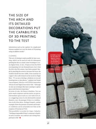 27
THE SIZE OF
THE ARCH AND
ITS DETAILED
DECORATIONS PUT
THE CAPABILITIES
OF 3D PRINTING
TO THE TEST
indentations such as the capitals. Its complicated
features enabled us to test the limits of 3D printing
using an additive model.”
CLONING
This sort of cloning is made possible by laser scan-
ning, which can be used not only for subsequent
printing but also as a stand-alone technique to cre-
ate digital twins. In fact, 30 pieces from the MAN
encompassing over one thousand years of art, from
the4thtothe15thcentury,havebeenscanned.Sim-
ply by pinching the screen to increase the focus, the
smallest details become visible, from scratches on
copper to the ocelli of insects in the wood of a Virgin
Mary. “It’s as easy as having a cell phone on you and
knowing how to take photos,” explains José Daniel
García Espinel, Director of ACCIONA’s Innovation
Advanced and Digital Innovation Hub. “Although
we also use techniques like laser scanning to capture
pieceswiththislevelofprecision.”
In terms of scale, the future is limitless. You can
print small sculptures and decorative art pieces,
intermediate spaces such as a cave with rock art,
or a staggering scene of a city destroyed by natural
disasters, war, the passage of time or a combina-
tion of all of the above. Perhaps Pompeii, a prime
example of how the pressure of tourism and weath-
er conditions can be as harmful over time as the
eruption of Vesuvius in 79 AD.
This possibility is no joke for López-Galiacho:
“Nothing is impossible if there’s someone to fund it.
In such a scenario, we could set out to bring Pom-
peii back to life.”
ACCIONA printed
this 3D replica of
Madrid’s statue
of The Bear and
the Strawberry
Tree for the city
of Guadalajara,
Mexico. Below,
concrete blocks
used by printers.
22-29_Patrimonio_3D_III_ENG2.indd 27 26/7/19 16:46
 