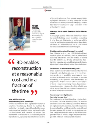 29
INNOVACIÓN
29
INNOVATION
ROGER
MICHEL
Founder and
Director of The
Institute for Digital
Archaeology (UK)
and the Million
Image Database
project
with restricted access. Even a single person, in the
right place and time, can help. They also herald
a new sort of interaction with antiquity; for the
ﬁrst time we can discover large- and small-scale
archeology by touch.
How might they be used in the wake of the fire at Notre-
Dame?
Having high-quality 3D models will always make
the task of rebuilding easier, in addition to enabling
it to be done via 3D printing or sculpting, which
could be used to recreate signiﬁcant portions of the
cathedral at a reasonable cost and in a fraction of
the time needed for traditional techniques.
Should a new international framework be created?
Yes, I firmly believe that UNESCO should get
involved, given its credibility and the unequivocal
authority it has to act on states’ behalf. It should
lead this initiative and develop international stan-
dards for repairing and rebuilding ruins and objects,
a topic that’s often debated within the organization.
Could we take on the task of rebuilding cities?
There are few historical monuments that haven’t
required a prodigious amount of reconstruc-
tion work, so it would be a mistake to view
reconstruction as a modern problem or even as
something that’s optional. That’s not to say, by
any means, that we should take on such a task
without a clear overarching vision. Reconstruc-
tions of complete cities are feasible; what is less
clear is whether the international community
wants to move in that direction.
How can we prevent digital copies
from being lost over time?
The challenge is the durability of the existing digi-
tal formats and how best to organize the massive
amounts of information being collected. Without
an explanatory framework, this information is
less useful and the proliferation of several diﬀerent
formats poses a risk to long-term preservation.
That’s why one of the key aims of the Million Ima-
ge Database is to create a simple way to store ima-
ges with suﬃcient contextual information.
What will 3D printing and
photogrammetry do for our heritage?
Several factors favor their rapid and widespread
adoption. Chief among these is the fact that the
technology is simple. A good handheld scanner
costs just a few hundred euros, and good results
can be achieved with a simple cell phone. This
means that institutions of all sizes can play an
important role, especially in conﬂict zones or areas
3D enables
reconstruction
at a reasonable
cost and in a
fractionof
thetime
22-29_Patrimonio_3D_III_ENG2.indd 29 25/7/19 17:30
 