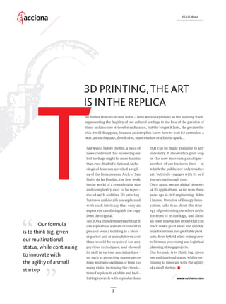3
3D PRINTING,THE ART
IS INTHE REPLICA
EDITORIAL
3
Just weeks before the ﬁre, a piece of
news conﬁrmed that recovering our
lost heritage might be more feasible
than ever. Madrid’s National Arche-
ological Museum unveiled a repli-
ca of the Romanesque Arch of San
Pedro de las Dueñas, the ﬁrst work
in the world of a considerable size
and complexity ever to be repro-
duced with additive 3D printing.
Textures and details are replicated
with such intricacy that only an
expert eye can distinguish the copy
from the original.
ACCIONA thus demonstrated that it
can reproduce a small ornamental
piece or even a building in a short-
er period and at a much lower cost
than would be required for any
previous techniques, and showed
its skill in various specialized are-
as, such as protecting masterpieces
from weather conditions or from too
many visits, increasing the circula-
tion of replicas in exhibits and facil-
itating research with reproductions
that can be made available to any
university. It also made a giant leap
in the new museum paradigm—
another of our business lines— in
which the public not only touches
art, but truly engages with it, as if
journeying through time.
Once again, we are global pioneers
of 3D applications, as we were three
years ago in civil engineering. Belén
Linares, Director of Energy Inno-
vation, talks to us about this strat-
egy of positioning ourselves at the
forefront of technology, and about
an open innovation model that can
track down good ideas and quickly
transform them into proﬁtable prod-
ucts, from hybrid wind-solar power
to biomass processing and logistical
planning of megaprojects.
Our formula is to think big, given
our multinational status, while con-
tinuing to innovate with the agility
of a small startup.
www.acciona.com
Our formula
is to think big, given
our multinational
status, while continuing
to innovate with
the agility of a small
startup
T
he ﬂames that devastated Notre-Dame were as symbolic as the building itself,
representing the fragility of our cultural heritage in the face of the paradox of
time: architecture strives for endurance, but the longer it lasts, the greater the
risk it will disappear, because catastrophes know how to wait for centuries: a
war, an earthquake, dereliction, mass tourism or a fateful spark...
03_ACCIONA_editorial_ENG.indd 3 25/7/19 16:56
 