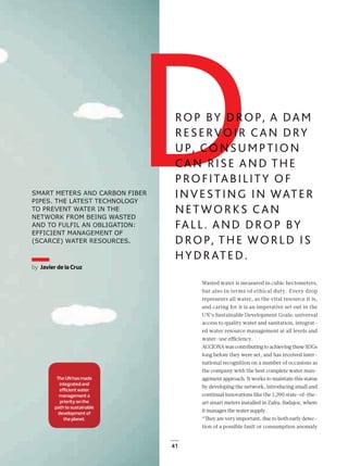 41
SMART METERS AND CARBON FIBER
PIPES. THE LATEST TECHNOLOGY
TO PREVENT WATER IN THE
NETWORK FROM BEING WASTED
AND TO FULFIL AN OBLIGATION:
EFFICIENT MANAGEMENT OF
(SCARCE) WATER RESOURCES.
Wasted water is measured in cubic hectometers,
but also in terms of ethical duty. Every drop
represents all water, as the vital resource it is,
and caring for it is an imperative set out in the
UN’s Sustainable Development Goals: universal
access to quality water and sanitation, integrat-
ed water resource management at all levels and
water-use eﬃciency.
ACCIONA was contributing to achieving these SDGs
long before they were set, and has received inter-
national recognition on a number of occasions as
the company with the best complete water man-
agement approach. It works to maintain this status
by developing the network, introducing small and
continual innovations like the 1,200 state-of-the-
art smart meters installed in Zafra, Badajoz, where
it manages the water supply.
“They are very important, due to both early detec-
tion of a possible fault or consumption anomaly
DROP, A DAM
DDR CAN DRY
DDUMPTION
DDCAN RISE AND THEDDPROFITABILITY OF
INVESTING IN WATER
NETWORKS CAN
FALL. AND DROP BY
DROP, THE WORLD IS
HYDRATED.
The UN has made
integrated and
eﬃcient water
management a
priority on the
path to sustainable
development of
the planet.
by Javier de la Cruz
SMART METERSSS AAANDNDND CARBOBON FIBERR
PIPES. THE LATESESESTTT TETT CHHNONOLOGY
TO PREVENT WATTTERERER IIIN THT EE
NETWORK FROM BBBEIEIEINNGN WWASASTED
AND TO FULFIL ANNN OOOBLBB IGATTIOON:
EFFICIENT MANAGEGEGEMEMEMENT OOF
(SCARCE) WATER RRRESESESOURCCES.
The UN has made
integrated and
eﬃcient water
management a
priority on the
path to sustainable
development of
the planet.
by Javier de la Cruz
40_43_ACCIONA_Agua_ENG.indd 41 24/7/19 21:43
 