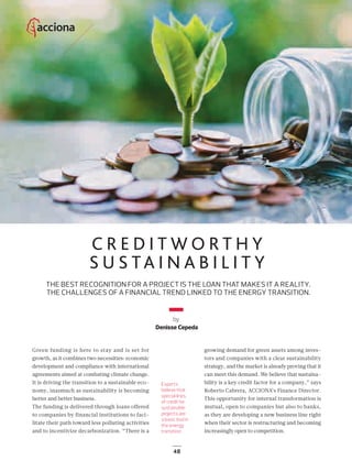 48
C R E D I T W O R T H Y
S U S TA I N A B I L I T Y
THE BEST RECOGNITION FOR A PROJECT IS THE LOAN THAT MAKES IT A REALITY.
THE CHALLENGES OF A FINANCIAL TREND LINKED TO THE ENERGY TRANSITION.
by
Denisse Cepeda
Experts
believe that
special lines
of credit for
sustainable
projects are
a basic tool in
the energy
transition.
Green funding is here to stay and is set for
growth, as it combines two necessities: economic
development and compliance with international
agreements aimed at combating climate change.
It is driving the transition to a sustainable eco-
nomy, inasmuch as sustainability is becoming
better and better business.
The funding is delivered through loans offered
to companies by financial institutions to faci-
litate their path toward less polluting activities
and to incentivize decarbonization. “There is a
growing demand for green assets among inves-
tors and companies with a clear sustainability
strategy, and the market is already proving that it
can meet this demand. We believe that sustaina-
bility is a key credit factor for a company,” says
Roberto Cabrera, ACCIONA’s Finance Director.
This opportunity for internal transformation is
mutual, open to companies but also to banks,
as they are developing a new business line right
when their sector is restructuring and becoming
increasingly open to competition.
48-49_ACCIONA_Credito_sostenible_ENG.indd 48 24/7/19 21:47
 