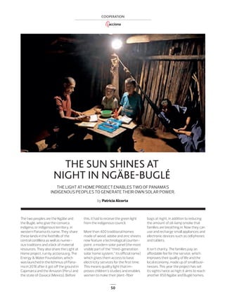 50
COOPERATION
THE SUN SHINES AT
NIGHT IN NGÄBE-BUGLÉ
THE LIGHT AT HOME PROJECT ENABLES TWO OF PANAMA’S
INDIGENOUS PEOPLES TO GENERATE THEIR OWN SOLAR POWER.
by Patricia Alcorta
The two peoples are the Ngäbe and
the Buglé, who give the comarca
indígena, or indigenous territory, in
western Panama its name. They share
these lands in the foothills of the
central cordillera as well as numer-
ous traditions and a lack of material
resources. They also share the Light at
Home project, run by acciona.org, The
Energy & Water Foundation, which
was launched in the Isthmus of Pana-
ma in 2018 after it got oﬀ the ground in
Cajamarca and the Amazon (Peru) and
the state of Oaxaca (Mexico). Before
this, it had to receive the green light
from the indigenous council.
More than 400 traditional homes
made of wood, adobe and zinc sheets
now feature a technological counter-
point: a modern solar panel (the most
visible part of the “third-generation
solar home system,” its oﬃcial name)
which gives them access to basic
electricity services for the ﬁrst time.
This means quality light that im-
proves children’s studies and enables
women to make their plant-ﬁber
bags at night, in addition to reducing
the amount of oil-lamp smoke that
families are breathing in. Now they can
use and recharge small appliances and
electronic devices such as cell phones
and tablets.
It isn’t charity. The families pay an
aﬀordable fee for the service, which
improves their quality of life and the
local economy, made up of small busi-
nesses. This year the project has set
its sights twice as high: it aims to reach
another 850 Ngäbe and Buglé homes.
50_ACCIONA_Fundacion_Panama_ENG.indd 50 25/7/19 17:34
 