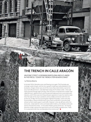 9
HISTORY
In the late 1950s, Barcelona was overﬂowing once again. The Eixample was
no longer wide enough, and the city’s growth model was hotly debated in the
local press. Aragon street was one of the most often cited streets, due to the
accursed railroad trench –two kilometers long and 15 meters wide– that coal
trains passed through night and day. Over the years it had become a sewer that
collected soot, cigarette butts and the general unpleasantness associated with
industry, and if there was one thing everyone agreed on it was the need to cover
it for the sake of the area’s residents and to enable connection with the rest
of the city. Finally, the City Council green-lighted the project, and in one year,
Entrecanales y Távora transformed it into a train tunnel with a concrete vault
whose surface could support road traﬃc. However, since we all have a bit of an
instructor, a town planner and a controversialist inside us, the debate continued.
Some criticized the street —in the rather ﬂowery prose of the era— for having
become a major avenue that was kind to cars but hostile to pedestrians: “Now,
it’s a suburban knife that cuts Barcelona from end to end!”
ANICONICSTREET,AGROWINGBARCELONAANDACLAMOR
INTHEPRESS:“COVERTHETRENCH,FORHEAVEN’SSAKE!”
by Patricia Alcorta
THE TRENCH IN CALLE ARAGÓN
08_09_ACCIONA_Foto Historica_ENG2.indd 9 24/7/19 20:14
 