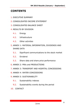 9M 2015 Results (January – September)
2
CONTENTS
1. EXECUTIVE SUMMARY
2. CONSOLIDATED INCOME STATEMENT
3. CONSOLIDATED BALANCE SHEET
4. RESULTS BY DIVISION
4.1. Energy
4.2. Infrastructure
4.3. Other activities
5. ANNEX 1: MATERIAL INFORMATION, DIVIDENDS AND
SHARE DATA
5.1. Significant communications to the stock market
5.2. Dividend
5.3. Share data and share price performance
6. ANNEX 2: MWs and PRODUCTIONS
7. ANNEX 3: TRANSPORT AND HOSPITAL CONCESSIONS
8. ANNEX 4: WATER CONCESSIONS
9. ANNEX 5: SUSTAINABILITY
9.1. Sustainability indexes
9.2. Sustainability events during the period
10. CONTACT
 