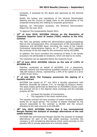 9M 2015 Results (January – September)
21
increases, if proposed by the Board and approved by the General
Meeting.
– Modify the bylaws and regulations of the General Shareholders
Meeting and the Council to adapt them to the amendments of the
Corporate Enterprises Act relating to corporate governance.
– Approve, for information purposes, the Directors Remuneration
Report for the year 2014.
– To approve The Sustainability Report 2014.
 23th
of June 2015: ACCIONA informs on the Resolution of
Catalonia Superior Court of Justice (TSJC) relative to the ATLL
Contract
– The TSJC has partially ratified the administrative appeal proceedings
filed by the concessionaire ATLL concessionaire of the Generalitat de
Catalunya and ACCIONA Agua, annulling the ruling of the Catalan
Contractual Administrative Agency on 2nd
January, 2013 regarding
the exclusion of the bid made by the consortium led by ACCIONA.
– In addition, the Court considers the existence of flaws in the tender
procedure not attributable to tenderers, which will lead to its nullity.
– The resolution can be appealed before the Supreme Court.
 24th
of June 2015: ACCIONA informs on the sale of 1.34% of
ACCIONA S.A.
– Fidentiis, conducted on behalf of ACCIONA, S.A. a placement,
between national and international qualified investors of a package of
768,184 treasury shares, representing 1.34% of its capital at a price
of €69.19 per share.
 3rd
of July 2015: The Company announces the signing of a
liquidity contract
– ACCIONA has signed on 2nd
July 2015 a liquidity agreement with
Bestinver Sociedad de Valores, S.A., to manage its treasury shares.
The stock trades performed by Bestinver on ACCIONA’s shares under
this contract will be in the Spanish stock exchange and the intended
purpose will be:
i. Increase the liquidity of transactions.
ii. The regularity in the stock market price.
– The liquidity contract will have duration of twelve months, extendable
tacitly for an equal period. The number of shares intended for the
account associated to the contract is 48,000 and the amount
allocated to the cash account is €3,300,000.
 28th
July 2015: ACCIONA informs that it has commissioned
Morgan Stanley the analysis of strategic alternatives of the real
estate business
– ACCIONA has commissioned Morgan Stanley the analysis of strategic
alternatives for part of the real estate business. Currently the
company is still considering alternatives which could conclude on the
possible IPO or private placement of a minority stake.
 