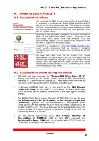 9M 2015 Results (January – September)
27
9. ANNEX 5: SUSTAINABILITY
9.1 Sustainability indices
The results of the 2015 annual review confirm that ACCIONA is
a component of the Dow Jones Sustainability World Index (DJSI
World) for the ninth consecutive year. This index is composed
of those companies deemed most advanced in economic, social
and environmental terms. ACCIONA has been assessed in the
Electric Utilities industry.
Following a new half-year assessment, ACCIONA continues to
rank on the FTSE4Good Index Series. Companies in the
FTSE4Good Index Series have met stringent social and
environmental criteria, and are positioned to capitalise on the
benefits of responsible business practice.
ACCIONA is a constituent of the MSCI Global Climate Index,
which includes companies that are leaders in mitigating
immediate and long-term factors that contribute to climate
change.
ACCIONA has been listed in the Global CDP Climate
Performance Leadership Index 2014, based on companies that
demonstrate leadership through action to combat climate
change. It has also been included in the CDP Iberia 125 Climate
Disclosure Leadership Index 2014 and the CDP Supplier Climate
Performance Leadership Index.
9.2 Sustainability events during the period:
 ACCIONA has been awarded the “RobecoSAM Silver Class 2015”
among companies in the Electric Utilities sector in The Sustainability
Yearbook 2015 produced by RobecoSAM. These distinctions are given to
companies with best sustainability practices at sector level.
 In January ACCIONA took part in the launch of the CEO Climate
Leadership Group at the World Economic Forum in Davos which sets
out to drive the private sector‘s contribution to the fight against climate
change.
 The EURUS Wind Farm project (Mexico) of ACCIONA Energy has won
the Infrastructure 360º 2015 award, in the category People and
Leadership, granted by the Inter-American Development Bank
(IDB), jointly with the Zofnass Program for Sustainable Infrastructure of
the Harvard University. This award is given to the project that shows the
greatest extent of positive impacts on people’s quality of life and the
community where it is located.
 For the fourth consecutive year, the General Meeting of
Shareholders of ACCIONA, held on June 11th, approved the
Sustainability Report 2014 with the favorable vote of 99.73% of the
capital with voting rights in attendance.
 