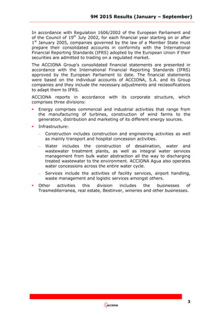 9M 2015 Results (January – September)
3
In accordance with Regulation 1606/2002 of the European Parliament and
of the Council of 19th
July 2002, for each financial year starting on or after
1st
January 2005, companies governed by the law of a Member State must
prepare their consolidated accounts in conformity with the International
Financial Reporting Standards (IFRS) adopted by the European Union if their
securities are admitted to trading on a regulated market.
The ACCIONA Group's consolidated financial statements are presented in
accordance with the International Financial Reporting Standards (IFRS)
approved by the European Parliament to date. The financial statements
were based on the individual accounts of ACCIONA, S.A. and its Group
companies and they include the necessary adjustments and reclassifications
to adapt them to IFRS.
ACCIONA reports in accordance with its corporate structure, which
comprises three divisions:
 Energy comprises commercial and industrial activities that range from
the manufacturing of turbines, construction of wind farms to the
generation, distribution and marketing of its different energy sources.
 Infrastructure:
– Construction includes construction and engineering activities as well
as mainly transport and hospital concession activities.
– Water includes the construction of desalination, water and
wastewater treatment plants, as well as integral water services
management from bulk water abstraction all the way to discharging
treated wastewater to the environment. ACCIONA Agua also operates
water concessions across the entire water cycle.
– Services include the activities of facility services, airport handling,
waste management and logistic services amongst others.
 Other activities this division includes the businesses of
Trasmediterranea, real estate, Bestinver, wineries and other businesses.
 