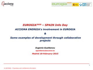 EUROGIA2020 – SPAIN Info Day
ACCIONA ENERGIA’s involvement in EUROGIA
&
Some examples of development through collaborative
projects
Eugenio Guelbenzu
eguelbenzu@acciona.es
Madrid 18-February-2015
1
© ACCIONA – Proprietary and confidential information
 