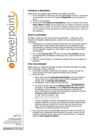 e-Powerpoint
Curso de PowerPoint online
www.epowerpoint.blogspot.pt
João Pinto
Página 2 de 4
Configurar o diapositivo
Comece com um esquema que combina uma imagem com texto:
1. Inicie o PowerPoint; é aberto com uma nova apresentação em branco. Há até agora
um só diapositivo, tal como vê no separador Diapositivos no lado esquerdo da
janela.
2. Insira um novo diapositivo.
3. No painel de tarefas Esquema de Diapositivos, localize um esquema denominado
Título, Objecto e Texto, que tem espaço para uma imagem à esquerda e uma lista
à direita. (Pouse o ponteiro do rato sobre as opções de esquema para ver Descrições
que lhe mostram os nomes dos esquemas.) Clique nesse esquema para o aplicar ao
novo diapositivo.
Inserir o accionador
Por agora, insira só o item que vai servir de accionador — neste caso, uma
imagem ou fotografia. Posteriormente, vai fazer com que funcione como um
accionador.
1. No diapositivo, no marcador de posição da esquerda, insira uma imagem. (Para os
seguintes efeitos e este esquema, uma imagem com uma orientação vertical é
mais adequada.) O método para efectuar este procedimento é de sua escolha; os
ícones no diapositivo ajudam-no a inserir ClipArt ou uma imagem de um ficheiro
no computador.
2. Com o botão Caixa de Texto na barra de ferramentas Desenho, coloque
uma legenda abaixo da fotografia a indicar algo como, "Clique na foto para uma
biografia".
3. Escreva o nome do professor no marcador de posição do título (parte superior) no
diapositivo.
Criar uma animação
Aplique agora um efeito de animação ao texto numa lista. Este efeito é a acção
que o accionador começa a efectuar.
1. No marcador de posição no lado direito do diapositivo, escreva uma lista com
marcas de pontos que indicam alguma informação sobre o professor.
2. Anime este texto:
1. Abra o painel de tarefas Animação Personalizada. (Uma forma rápida de
o fazer é clicar com o botão direito do rato no texto do diapositivo e, em
seguida, clicar em Animação Personalizada.)
2. No diapositivo, clique na lista com marcas do texto.
3. No painel de tarefas, utilize o botão Adicionar Efeito
para aplicar um efeito Entrada, tal como Máquina de Escrever a Cores.
No diapositivo, deverá ver números consecutivos junto a cada ponto de
marca, indicando que as marcas serão reproduzidas em sequência. No painel
de tarefas, o efeito é semelhante ao seguinte:
O efeito foi aplicado a cada item (ou parágrafo) com marca no marcador de
posição do diapositivo, mas está a ser mostrado numa lista fechada no painel
de tarefas, pelo que só poderá ver o primeiro item com marca que tem o
efeito. Tal como indicado pelo ícone do rato, cada ponto de marca será
"reproduzido" (ou aparecerá) quando clicar no rato.
3. Uma vez que esta será uma apresentação autónoma, é melhor se os efeitos de
animação forem reproduzidos automaticamente. Para alterar o modo como são
iniciados, no painel de tarefas, clique na seta à direita do efeito e, em seguida,
clique em Iniciar Depois do Anterior.
 