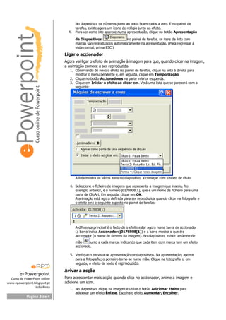 e-Powerpoint
Curso de PowerPoint online
www.epowerpoint.blogspot.pt
João Pinto
Página 3 de 4
No diapositivo, os números junto ao texto ficam todos a zero. E no painel de
tarefas, existe agora um ícone de relógio junto ao efeito.
4. Para ver como isto aparece numa apresentação, clique no botão Apresentação
de Diapositivos no painel de tarefas. os itens da lista com
marcas são reproduzidos automaticamente na apresentação. (Para regressar à
vista normal, prima ESC.)
Ligar o accionador
Agora vai ligar o efeito de animação à imagem para que, quando clicar na imagem,
a animação comece a ser reproduzida.
1. Observando de novo o efeito no painel de tarefas, clique na seta à direita para
mostrar o menu pendente e, em seguida, clique em Temporização.
2. Clique no botão Accionadores na parte inferior esquerda.
3. Clique em Iniciar o efeito ao clicar em. Verá uma lista que se parecerá com a
seguinte:
A lista mostra os vários itens no diapositivo, a começar com o texto do título.
4. Seleccione o ficheiro de imagens que representa a imagem que inseriu. No
exemplo anterior, é o número j0178808[1], que é um nome de ficheiro para uma
parte de ClipArt. Em seguida, clique em OK.
A animação está agora definida para ser reproduzida quando clicar na fotografia e
o efeito terá o seguinte aspecto no painel de tarefas:
A diferença principal é o facto de o efeito estar agora numa barra de accionador
(a barra indica Accionador: j0178808[1]) e a barra mostra o que é o
accionador (o nome de ficheiro da imagem). No diapositivo, existe um ícone de
mão junto a cada marca, indicando que cada item com marca tem um efeito
accionado.
5. Verifique-o na vista de apresentação de diapositivos. Na apresentação, aponte
para a fotografia; o ponteiro torna-se numa mão. Clique na fotografia e, em
seguida, o efeito de texto é reproduzido.
Avivar a acção
Para acrescentar mais acção quando clica no accionador, anime a imagem e
adicione um som.
1. No diapositivo, clique na imagem e utilize o botão Adicionar Efeito para
adicionar um efeito Ênfase. Escolha o efeito Aumentar/Encolher.
 
