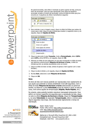e-Powerpoint
Curso de PowerPoint online
www.epowerpoint.blogspot.pt
João Pinto
Página 4 de 4
No painel de tarefas, este efeito é mostrado na parte superior da lista, acima da
barra de accionador. para que seja reproduzido como parte da sequência
accionada, arraste-a na barra de accionador, acima do efeito de texto que já se
encontra aí. A sequência de efeito é semelhante à seguinte:
2. Para controlar o que a imagem cresce, clique no efeito de ênfase que acabou de
mover para a lista, clique na seta à direita para mostrar o respectivo menu e, em
seguida, clique em Opções do Efeito.
3. Clique na seta junto à caixa Tamanho. Junto a Personalizado, altere 150%
para 125%, prima ENTER e, em seguida, clique em OK.
4. Adicione um efeito de som aplicando um que seja incorporado no efeito de texto
que adicionou anteriormente (Máquina de Escrever a Cores, o efeito de
entrada que tem as estrelas ascendentes como um ícone):
1. Clique no efeito de texto na lista. (Ainda vê apenas o item superior com o resto
fechado.)
2. Clique na seta à direita e, em seguida, clique em Opções do Efeito.
3. Na lista Som, seleccione o som Máquina de Escrever.
4. Clique em OK.
Nota:
Os itens de lista com marcas poderão ser reproduzidos mais rapidamente do
que aquilo que pretende (o tempo predefinido é de 0,08 segundos). Com o
efeito de texto Máquina de Escrever a Cores seleccionado no painel de
tarefas, se observar a caixa Velocidade acima do mesmo e clicar na seta da
caixa, verá outras opções de temporização (Rápido, Muito Rápido, etc.).
No entanto, estas poderão também reproduzir demasiado lentamente. Para
definir um número específico de segundos para a reprodução da lista, clique
na seta no efeito Máquina de Escrever a Cores, clique em Temporização
e, na caixa Velocidade do separador Temporização, altere o número para
alguns segundos mais longo. Isto fará abrandar ligeiramente o tempo de
reprodução.
Autor: Shellie Tucker
Fonte: Office Online: http://office.microsoft.com/p
Link: http://office.microsoft.com/pt-
pt/powerpoint/HA010873002070.aspx
Aplica-se a: Microsoft Office PowerPoint XP, 2002 e 2003
Compatível com: Microsoft PowerPoint 2007
Adaptação: João Pinto www.joaopinto.site.vu
 