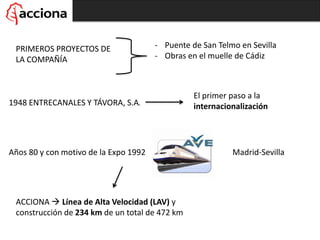 PRIMEROS PROYECTOS DE
LA COMPAÑÍA
- Puente de San Telmo en Sevilla
- Obras en el muelle de Cádiz
1948 ENTRECANALES Y TÁVORA, S.A.
El primer paso a la
internacionalización
Años 80 y con motivo de la Expo 1992 Madrid-Sevilla
ACCIONA  Línea de Alta Velocidad (LAV) y
construcción de 234 km de un total de 472 km
 