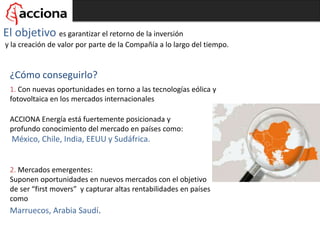 El objetivo es garantizar el retorno de la inversión
y la creación de valor por parte de la Compañía a lo largo del tiempo.
1. Con nuevas oportunidades en torno a las tecnologías eólica y
fotovoltaica en los mercados internacionales
ACCIONA Energía está fuertemente posicionada y
profundo conocimiento del mercado en países como:
México, Chile, India, EEUU y Sudáfrica.
¿Cómo conseguirlo?
2. Mercados emergentes:
Suponen oportunidades en nuevos mercados con el objetivo
de ser “first movers” y capturar altas rentabilidades en países
como
Marruecos, Arabia Saudí.
 
