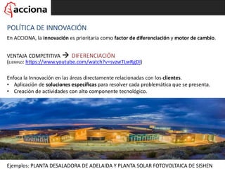 VENTAJA COMPETITIVA  DIFERENCIACIÓN
(EJEMPLO: https://www.youtube.com/watch?v=svzwTLwRgDI)
POLÍTICA DE INNOVACIÓN
En ACCIONA, la innovación es prioritaria como factor de diferenciación y motor de cambio.
Enfoca la Innovación en las áreas directamente relacionadas con los clientes.
• Aplicación de soluciones especíﬁcas para resolver cada problemática que se presenta.
• Creación de actividades con alto componente tecnológico.
Ejemplos: PLANTA DESALADORA DE ADELAIDA Y PLANTA SOLAR FOTOVOLTAICA DE SISHEN
 