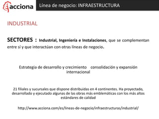 Línea de negocio: INFRAESTRUCTURA
INDUSTRIAL
SECTORES : Industrial, Ingeniería e Instalaciones, que se complementan
entre sí y que interactúan con otras líneas de negocio.
Estrategia de desarrollo y crecimiento consolidación y expansión
internacional
21 filiales y sucursales que dispone distribuidas en 4 continentes. Ha proyectado,
desarrollado y ejecutado algunas de las obras más emblemáticas con los más altos
estándares de calidad
http://www.acciona.com/es/lineas-de-negocio/infraestructuras/industrial/
 
