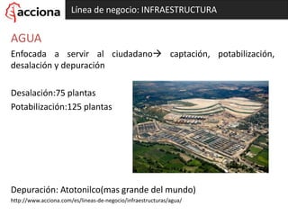 Línea de negocio: INFRAESTRUCTURA
AGUA
Enfocada a servir al ciudadano captación, potabilización,
desalación y depuración
Desalación:75 plantas
Potabilización:125 plantas
Depuración: Atotonilco(mas grande del mundo)
http://www.acciona.com/es/lineas-de-negocio/infraestructuras/agua/
 
