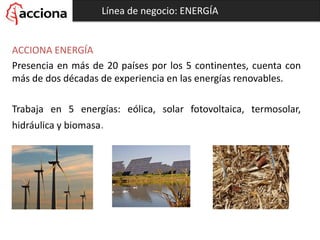 Línea de negocio: ENERGÍA
ACCIONA ENERGÍA
Presencia en más de 20 países por los 5 continentes, cuenta con
más de dos décadas de experiencia en las energías renovables.
Trabaja en 5 energías: eólica, solar fotovoltaica, termosolar,
hidráulica y biomasa.
 