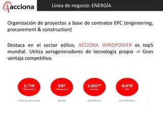 Línea de negocio: ENERGÍA
Organización de proyectos a base de contratos EPC (engineering,
procurement & construction)
Destaca en el sector eólico, ACCIONA WINDPOWER es top5
mundial. Utiliza aerogeneradores de tecnología propia -> Gran
ventaja competitiva.
 