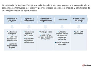 La presencia de Acciona Energía en toda la cadena de valor provee a la compañía de un
conocimiento transversal del sector y permite ofrecer soluciones a medida y beneficiarse de
una mayor variedad de oportunidades
 