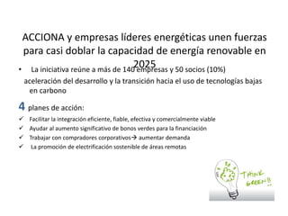 ACCIONA y empresas líderes energéticas unen fuerzas
para casi doblar la capacidad de energía renovable en
2025• La iniciativa reúne a más de 140 empresas y 50 socios (10%)
aceleración del desarrollo y la transición hacia el uso de tecnologías bajas
en carbono
4 planes de acción:
 Facilitar la integración eficiente, fiable, efectiva y comercialmente viable
 Ayudar al aumento significativo de bonos verdes para la financiación
 Trabajar con compradores corporativos aumentar demanda
 La promoción de electrificación sostenible de áreas remotas
 