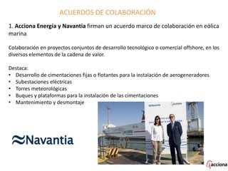 1. Acciona Energía y Navantia firman un acuerdo marco de colaboración en eólica
marina
Colaboración en proyectos conjuntos de desarrollo tecnológico o comercial offshore, en los
diversos elementos de la cadena de valor.
Destaca:
• Desarrollo de cimentaciones fijas o flotantes para la instalación de aerogeneradores
• Subestaciones eléctricas
• Torres meteorológicas
• Buques y plataformas para la instalación de las cimentaciones
• Mantenimiento y desmontaje
ACUERDOS DE COLABORACIÓN
 