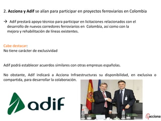 2. Acciona y Adif se alían para participar en proyectos ferroviarios en Colombia
 Adif prestará apoyo técnico para participar en licitaciones relacionados con el
desarrollo de nuevos corredores ferroviarios en Colombia, así como con la
mejora y rehabilitación de líneas existentes.
Cabe destacar:
No tiene carácter de exclusividad
Adif podrá establecer acuerdos similares con otras empresas españolas.
No obstante, Adif indicará a Acciona Infraestructuras su disponibilidad, en exclusiva o
compartida, para desarrollar la colaboración.
 