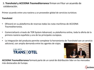 3. Transhotel y ACCIONA Trasmediterranea firman en Fitur un acuerdo de
colaboración.
Primer acuerdo entre una naviera y un proveedor global de servicios turísticos
Transhotel
• Ofrecerá en su plataforma de reservas todas las rutas marítimas de ACCIONA
Trasmediterranea.
• Comercializará a través de TOR System Advanced, su plataforma online, toda la oferta de la
primera naviera española y una de las principales europeas.
•
• La integración del producto permite completar la herramienta de Transhotel con un servicio
adicional, con amplia demanda entre los agentes de viajes.
ACCIONA Trasmediterranea formará parte de un canal de distribución líder en los mercados
más destacados de Europa.
 