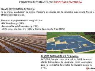 PROYECTOS IMPORTANTES CON PROPIEDAD COMPARTIDA
PLANTA FOTOVOLTAICA DE SISHEN:
la de mayor producción de África acciona en alianza con la compañía sudafricana Aveng y
otras sociedades locales.
El consorcio propietario está integrado por:
-ACCIONA Energía (51%)
- la compañía sudafricana Aveng (29%).
-Otros socios son Soul City (10%) y Dibeng Community Trust (10%).
PLANTA FOTOVOLTAICA DE ROYALLA
ACCIONA Energía conectó a red en 2014 la mayor
planta fotovoltaica de Australia, como contratista
para la compañía Fotowatio Renewable Ventures
(FRV).
 