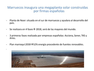 Marruecos inaugura una megaplanta solar construidas
por firmas españolas
- Planta de Noor: situada en el sur de marruecos y ayudara al desarrollo del
país.
- Se realizara en 4 fases 2018, será de las mayores del mundo.
- 3 primeras fases realizada por empresas españolas: Acciona, Sener, TKS y
Aries.
- Plan marroquí:203052% energía procedente de fuentes renovables.
-
 