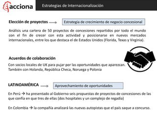 Estrategias de Internacionalización
Elección de proyectos
Análisis una cartera de 50 proyectos de concesiones repartidos por todo el mundo
con el fin de crecer con esta actividad y posicionarse en nuevos mercados
internacionales, entre los que destaca el de Estados Unidos (Florida, Texas y Virginia).
Estrategia de crecimiento de negocio concesional
Acuerdos de colaboración
Con socios locales de UK para pujar por las oportunidades que aparezcan.
También con Holanda, República Checa, Noruega y Polonia
LATINOAMÉRICA
En Perú  ha presentado al Gobierno seis propuestas de proyectos de concesiones de las
que confía en que tres de ellas (dos hospitales y un complejo de regadía)
En Colombia  la compañía analizará las nuevas autopistas que el país saque a concurso.
Aprovechamiento de oportunidades
 