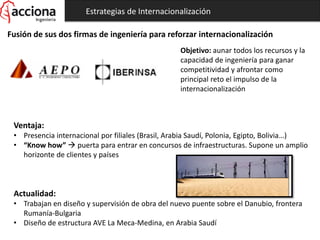 Estrategias de Internacionalización
Fusión de sus dos firmas de ingeniería para reforzar internacionalización
Objetivo: aunar todos los recursos y la
capacidad de ingeniería para ganar
competitividad y afrontar como
principal reto el impulso de la
internacionalización
Ventaja:
• Presencia internacional por filiales (Brasil, Arabia Saudí, Polonia, Egipto, Bolivia…)
• “Know how”  puerta para entrar en concursos de infraestructuras. Supone un amplio
horizonte de clientes y países
Actualidad:
• Trabajan en diseño y supervisión de obra del nuevo puente sobre el Danubio, frontera
Rumanía-Bulgaria
• Diseño de estructura AVE La Meca-Medina, en Arabia Saudí
 