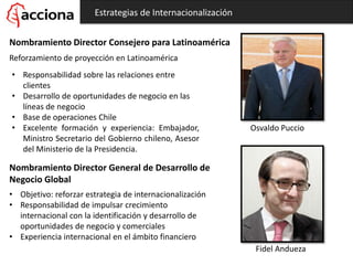 Estrategias de Internacionalización
Nombramiento Director Consejero para Latinoamérica
Reforzamiento de proyección en Latinoamérica
Osvaldo Puccio
• Responsabilidad sobre las relaciones entre
clientes
• Desarrollo de oportunidades de negocio en las
líneas de negocio
• Base de operaciones Chile
• Excelente formación y experiencia: Embajador,
Ministro Secretario del Gobierno chileno, Asesor
del Ministerio de la Presidencia.
Nombramiento Director General de Desarrollo de
Negocio Global
Fidel Andueza
• Objetivo: reforzar estrategia de internacionalización
• Responsabilidad de impulsar crecimiento
internacional con la identificación y desarrollo de
oportunidades de negocio y comerciales
• Experiencia internacional en el ámbito financiero
 