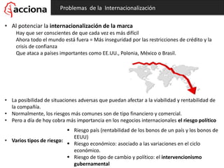 • Al potenciar la internacionalización de la marca
Hay que ser conscientes de que cada vez es más difícil
Ahora todo el mundo está fuera = Más inseguridad por las restricciones de crédito y la
crisis de confianza
Que ataca a países importantes como EE.UU., Polonia, México o Brasil.
• La posibilidad de situaciones adversas que puedan afectar a la viabilidad y rentabilidad de
la compañía.
• Normalmente, los riesgos más comunes son de tipo financiero y comercial.
• Pero a día de hoy cobra más importancia en los negocios internacionales el riesgo político
• Varios tipos de riesgo:
Problemas de la Internacionalización
 Riesgo país (rentabilidad de los bonos de un país y los bonos de
EEUU)
 Riesgo económico: asociado a las variaciones en el ciclo
económico.
 Riesgo de tipo de cambio y político: el intervencionismo
gubernamental
 