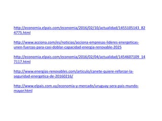 http://economia.elpais.com/economia/2016/02/10/actualidad/1455105143_82
4775.html
http://www.acciona.com/es/noticias/acciona-empresas-lideres-energeticas-
unen-fuerzas-para-casi-doblar-capacidad-energia-renovable-2025
http://economia.elpais.com/economia/2016/02/04/actualidad/1454607109_14
7117.html
http://www.energias-renovables.com/articulo/canete-quiere-reforzar-la-
seguridad-energetica-de-20160216/
http://www.elpais.com.uy/economia-y-mercado/uruguay-sera-pais-mundo-
mayor.html
 