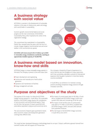 ACCIONA is a pioneer in the development of sustainable
solutions in the areas of infrastructure, water and energy
and a world leader in sustainability.
Economic growth, environmental balance and social
progress are the main cornerstones of ACCIONA’s
Sustainability Policy, which represents the center of the
organization strategy.
This commitment has materialized in a Sustainability
Master Plan, renewed every five years, with the focus on
climate change mitigation, environmental care and social
welfare in the communities we operate.
ACCIONA will invest around US$ 2.5 billion up to 2020
in renewable energy installations worldwide, reaching an
approximate installed capacity of 10,500 MW.
ACCIONA Energy is a unique renewable energy operator in
the world.The company is present in the entire value chain:
Project development and engineering.
Construction and manufacture of wind turbine
generators.
Operation and maintenance of facilities.
Energy management and sales.
Our company is backed by 20 years of experience in a
sector that has seen the emergence of many newcomers,
and it has successfully undertaken a process of international
expansion that has given it presence in more than twenty
countries worldwide.
In South Africa, our ambition is to maintain a strong
position providing competitive energy solutions through
innovation and skills.
The purpose of this study is to show the ACCIONA
Energy’s activity footprint in South Africa.The sustainable
behavior of ACCIONA Energy requires the consideration
of socio-economic and environmental aspects.These
are the three main groups of impacts quantified with
externalities expressed in physical and economical terms.
The socio-economic footprint gives quantitative results
about economic impact and employment generation
covering three different lines:
The impact of a wind power plant of 40 MW in South
Africa, modeled with ACCIONA Energy’s CAPEX and
quoted OPEX data and considering its full life cycle.
The impact of the full-life cycle of a photovoltaic
solar plant of 75 MW in South Africa, modeled with
ACCIONA Energy’s CAPEX, and with OPEX derived
from published literature.
The real impact of all ACCIONA Energy’s activities
in South Africa since 2013.
This study has been developed following a methodology based on an Input / Output coefficients approach derived from
Leontief’s studies, with the support of EY know-how.
A business strategy
with social value
A business model based on innovation,
know-how and skills
Purpose and objectives of the study
Socio-
economic
footprint
Environment
+ climate
change
Employment
Future
generations +
communities
Economy
3 A BUSINESS STRATEGY WITH SOCIAL VALUE
 