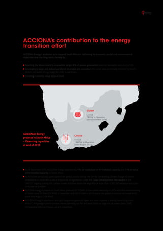 ACCIONA Energy’s ambition is to support South Africa in delivering its economic, social and environmental
objectives over the long-term, namely by:
Reaching the Government’s renewables target: 9% of power generation based on renewable sources by 2030.
Developing a large and skilled workforce to enable the transition: the social value potentially delivered by South
Africa’s renewable energy target for 2024 is significant.
Creating economic value at local level.
As of September 2015, ACCIONA Energy represented 27% of total share of PV installed capacity and 11% of total
wind installed capacity in South Africa.
At ACCIONA we actively participate in the global process led by the UN for combatting climate change. All owned
installations in South Africa are in the process of registration under the Clean Development Mechanism in the
UNFCCC registry. Joining this carbon market initiative allows the eligibility of more than 1,300,000 emission reduction
units/year as tradable.
ACCIONA Energy’s projects in South Africa produced 47.3 GWh of low-carbon electricity in 2014 with the commissioning
of Sishen Solar PV Plant (74 MW) in December and 437.4 GWh in 2015 due to the added production of Gouda Wind
plant since August (138 MW).
ACCIONA Energy’s experience with grid integration gained in Spain and other markets is already benefitting South
Africa. Cutting-edge control systems allows operating our PV and wind plants as large virtual power plants (VPP),
considerably reducing impacts on grid integration.
ACCIONA’s contribution to the energy
transition effort
Sishen
Owned
74 MW in Operation
(since December 2014)
Gouda
Owned
138 MW in Operation
(since August 2015)
ACCIONA’s Energy
projects in South Africa
– Operating capacities
at end of 2015
 