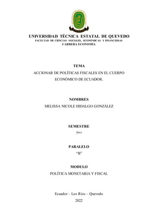 UNIVERSIDAD TÉCNICA ESTATAL DE QUEVEDO
FACULTAD DE CIENCIAS SOCIALES, ECONÓMICAS Y FINANCIERAS
CARRERA ECONOMÍA
TEMA
ACCIONAR DE POLÍTICAS FISCALES EN EL CUERPO
ECONÓMICO DE ECUADOR.
NOMBRES
MELISSA NICOLE HIDALGO GONZÁLEZ
SEMESTRE
7MO
PARALELO
“B”
MODULO
POLÍTICA MONETARIA Y FISCAL
Ecuador – Los Ríos – Quevedo
2022
 